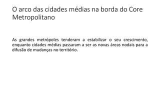 O arco das cidades médias na borda do Core
Metropolitano
As grandes metrópoles tenderam a estabilizar o seu crescimento,
enquanto cidades médias passaram a ser as novas áreas nodais para a
difusão de mudanças no território.
 