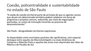 Coesão, policentralidade e sustentabilidade
no estado de São Paulo
“A noção de coesão territorial parte do princípio de que os agentes sociais
que atuam em determinado território podem colaborar em torno de
programas e projetos comuns, reduzindo, por meio de negociações
pactuadas, os custos de transação inerentes ao processo de
desenvolvimento.”
São Paulo - desigualdades territoriais expressivas
As disparidades entre municípios paulistas são significativas, com especial
destaque entre aqueles da Macrometrópole e os eixos dinâmicos de
Campinas e Ribeirão Preto e aqueles das áreas mais deprimidas dos Vales do
Ribeira e do Paraíba do Sul.
 
