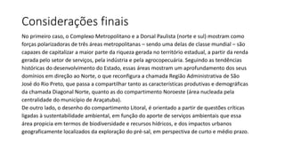 Considerações finais
No primeiro caso, o Complexo Metropolitano e a Dorsal Paulista (norte e sul) mostram como
forças polarizadoras de três áreas metropolitanas – sendo uma delas de classe mundial – são
capazes de capitalizar a maior parte da riqueza gerada no território estadual, a partir da renda
gerada pelo setor de serviços, pela indústria e pela agrocopecuária. Seguindo as tendências
históricas do desenvolvimento do Estado, essas áreas mostram um aprofundamento dos seus
domínios em direção ao Norte, o que reconfigura a chamada Região Administrativa de São
José do Rio Preto, que passa a compartilhar tanto as características produtivas e demográficas
da chamada Diagonal Norte, quanto as do compartimento Noroeste (área nucleada pela
centralidade do município de Araçatuba).
De outro lado, o desenho do compartimento Litoral, é orientado a partir de questões críticas
ligadas à sustentabilidade ambiental, em função do aporte de serviços ambientais que essa
área propicia em termos de biodiversidade e recursos hídricos, e dos impactos urbanos
geograficamente localizados da exploração do pré-sal, em perspectiva de curto e médio prazo.
 
