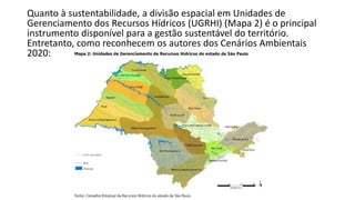 Quanto à sustentabilidade, a divisão espacial em Unidades de
Gerenciamento dos Recursos Hídricos (UGRHI) (Mapa 2) é o principal
instrumento disponível para a gestão sustentável do território.
Entretanto, como reconhecem os autores dos Cenários Ambientais
2020:
 