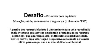 Desafio– Promover com equidade
Educação, saúde, saneamento e segurança (o chamado “E3S”)
A gestão dos recursos hídricos é um caminho para uma reavaliação
mais criteriosa dos serviços ambientais prestados pelos recursos
ecológicos, que abarcam o solo, as florestas e a biodiversidade,
dentre outros, cuja valorização progressiva representa a via mais
eficaz para conquistar a sustentabilidade ambiental.
 