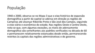 População
1940 e 2000, observa-se no Mapa 3 que o eixo histórico de expansão
demográfica a partir da capital se adensa em direção as regiões de
Campinas até alcançar Ribeirão Preto e São José dos Campos, seguindo
o eixo viário e econômico do estado. Nas regiões Oeste e Centro Oeste,
nota-se que, com algumas exceções, os níveis de adensamento
demográfico são semelhantes aos padrões verificados na década de 60
e permanecem relativamente estancados desde então, permanecendo
restritos às capitais das regiões administrativas e de governo.
 