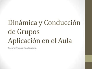 Dinámica y Conducción
de Grupos
Aplicación en el Aula
Aurora Corona Guadarrama
 