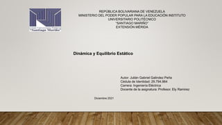 REPÚBLICA BOLIVARIANA DE VENEZUELA
MINISTERIO DEL PODER POPULAR PARA LA EDUCACIÓN INSTITUTO
UNIVERSITARIO POLITÉCNICO
“SANTIAGO MARIÑO”
EXTENSIÓN MÉRIDA
Dinámica y Equilibrio Estático
Autor: Julián Gabriel Galindez Peña
Cédula de Identidad: 29.794.964
Carrera: Ingeniería Eléctrica
Docente de la asignatura: Profesor. Ely Ramirez
Diciembre 2021
 