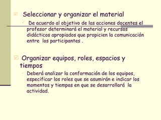 Seleccionar y organizar el material De acuerdo al objetivo de las acciones docentes el profesor determinará el material y recursos didácticos apropiados que propicien la comunicación entre  los participantes . Organizar equipos, roles, espacios y tiempos Deberá analizar la conformación de los equipos, especificar los roles que se asumirán e indicar los momentos y tiempos en que se desarrollará  la actividad. 
