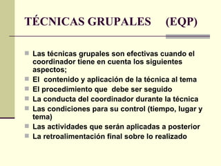 TÉCNICAS GRUPALES  (EQP) Las técnicas grupales son efectivas cuando el coordinador tiene en cuenta los siguientes aspectos; El  contenido y aplicación de la técnica al tema  El procedimiento que  debe ser seguido La conducta del coordinador durante la técnica Las condiciones para su control (tiempo, lugar y tema) Las actividades que serán aplicadas a posterior La retroalimentación final sobre lo realizado 
