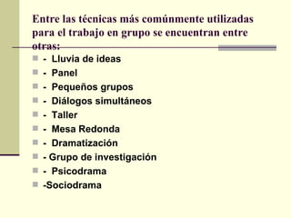 Entre las técnicas más comúnmente utilizadas para el trabajo en grupo se encuentran entre otras: -  Lluvia de ideas  -  Panel  -  Pequeños grupos  -  Diálogos simultáneos -  Taller  -  Mesa Redonda -  Dramatización  - Grupo de investigación -  Psicodrama  -Sociodrama 