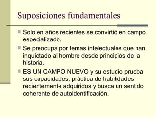 Suposiciones fundamentales Solo en años recientes se convirtió en campo especializado. Se preocupa por temas intelectuales que han inquietado al hombre desde principios de la historia. ES UN CAMPO NUEVO y su estudio prueba sus capacidades, práctica de habilidades recientemente adquiridos y busca un sentido coherente de autoidentificación. 