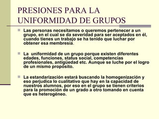 PRESIONES PARA LA UNIFORMIDAD DE GRUPOS Las personas necesitamos o queremos pertenecer a un grupo, en el cual se da severidad para ser aceptados en él, cuando tienes un trabajo se ha tenido que luchar por obtener esa membresía . La  uniformidad de un grupo porque existen diferentes edades, funciones, status social, competencias profesionales, antigüedad etc. Aunque se luche por el logro de un mismo propósito.   La estandarización estará buscando la homogenización y eso perjudica lo cualitativo que hay en la capacidad de nuestros alumnos, por eso en el grupo se tienen criterios para la promoción de un grado a otro tomando en cuenta que es heterogéneo.   