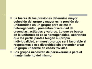 La fuerza de las presiones determina mayor cohesión del grupo y mayor es la presión de uniformidad en un grupo; pero existe la heterogeneidad, presentan diversidad de creencias, actitudes y valores. Lo que se busca en la uniformidad es la homogeneidad, coartando que los participantes tengan su propia individualidad, en nuestro grupo será favorable si respetamos a esa diversidad sin pretender crear un grupo uniforme en cosas triviales. Los grupos necesitan de perseverancia para el mantenimiento del mismo.   