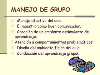 MANEJO DE GRUPO Manejo efectivo del aula. El maestro como buen comunicador. Creación de un ambiente estimulante de aprendizaje. Atención a comportamientos problemáticos. Diseño del ambiente físico del aula. Conducción del aprendizaje grupal.  