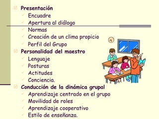 Presentación Encuadre  Apertura al diálogo  Normas Creación de un clima propicio  Perfil del Grupo   Personalidad del maestro Lenguaje  Posturas  Actitudes Conciencia. Conducción de la dinámica grupal Aprendizaje centrado en el grupo  Movilidad de roles  Aprendizaje cooperativo Estilo de enseñanza. 