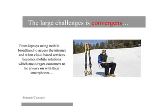The large challenges is convergens…


 From laptops using mobile
broadband to access the internet
and when cloud based services
   becomes mobile solutions
which encourages customers to
    be always on with their
        smartphones…




   Strand Consult
 