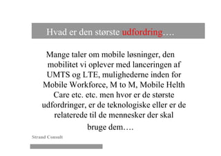Hvad er den største udfordring….

     Mange taler om mobile løsninger, den
     mobilitet vi oplever med lanceringen af
     UMTS og LTE, mulighederne inden for
    Mobile Workforce, M to M, Mobile Helth
       Care etc. etc. men hvor er de største
    udfordringer, er de teknologiske eller er de
       relaterede til de mennesker der skal
                 bruge dem….
Strand Consult
 