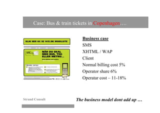 Case: Bus & train tickets in Copenhagen….

                           Business case
                           SMS
                           XHTML / WAP
                           Client
                           Normal billing cost 5%
                           Operator share 6%
                           Operatar cost – 11-18%



Strand Consult          The business model dont add up …
 