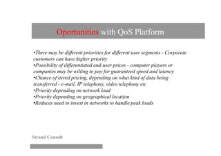 Oportunities with QoS Platform

•There may be different priorities for different user segments - Corporate
customers can have higher priority
•Possibility of differentiated end-user prices - computer players or
companies may be willing to pay for guaranteed speed and latency
•Chance of tiered pricing, depending on what kind of data being
transferred - e-mail, IP telephony, video telephony etc
•Priority depending on network load
•Priority depending on geographical location
•Reduces need to invest in networks to handle peak loads




Strand Consult
 