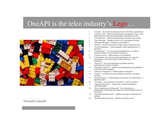 OneAPI is the telco industry’s Lego…
                      1.    "Common" – alle definitioner genbruges på tværs af alle Parlay-xspecifikationer.
                      2.    "Third Party Call" – Håndterer opkald foretaget af en applikation. Sikrer, at alle
                            applikationer kan foretage opkald uafhængigt af underliggende netværk.
                      3.    "Call Notification" – Håndterer opkald foretaget af abonnenter på netværket.
                      4.    "Short Messaging" – Modtager og sender sms’er og modtagerkvitteringer.
                      5.    "Multimedia Messaging" – Modtager og sender MMS’er.
                      6.    "Payment" – Håndterer betalingsreserveringer, både pre-paid og post-paid.
                      7.    "Account Management" – kontoforespørgsler, direkte optankning eller via
                            taletidskort.
                      8.    "Terminal Status" – Til at vise status på mobiltelefonerne, ie. om den har
                            netværksforbindelse, om den anvendes til samtaler etc.
                      9.    "Terminal Location" – Stedbestemmelse af en mobiltelefon.
                      10.   "Call Handling" – Specificerer hvordan opkald håndteres for et specifikt
                            telefonnummer. Der er ingen interaktion under opkald, som i ”Call
                            Notification”.
                      11.   "Audio Call" – Giver mms-funktionalitet og håndterer medierne,
                            samtalepartnerne anvender ved opkald.
                      12.   "Multimedia Conference" – Opstarter en multimediekonference og håndterer de
                            involverede konferencedeltagere.
                      13.   "Address List Management" – håndterer grupper af abonnenter.
                      14.   "Presence" – information om status med hensyn til opkald etc. til instance
                            messaging.
                      15.   “Message Broadcast” – Sender beskeder til alle fastnet- eller mobiltelefoner i et
                            afgrænset område.
                      16.   “Geocoding” – giver lokationen af en abonnent, i.e. land, by og adresse.
                      17.   “Application-driven QoS” – Tilpasser QoS i forhold til slutbrugerens
                            netværksforbindelse.
                      18.   "Device Capabilities and Configuration" – Giver information om
                            mobiltelefonens funktionalitet og mulighed for at pushe konfigurationen til en
                            mobiltelefon.
                      19.   “Multimedia Streaming Control” – Håndterer streaming af multimedia til en
                            slutbruger.
                      20.   “Multimedia Multicast Session – Håndterer en multicast-session

Strand Consult
 