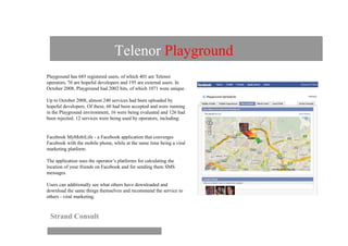 Telenor Playground
Playground has 685 registered users, of which 401 are Telenor
operators, 76 are hopeful developers and 195 are external users. In
October 2008, Playground had 2002 hits, of which 1071 were unique.

Up to October 2008, almost 240 services had been uploaded by
hopeful developers. Of these, 60 had been accepted and were running
in the Playground environment, 16 were being evaluated and 126 had
been rejected. 12 services were being used by operators, including:


Facebook MyMobiLife - a Facebook application that converges
Facebook with the mobile phone, while at the same time being a viral
marketing platform.

The application uses the operator’s platforms for calculating the
location of your friends on Facebook and for sending them SMS
messages.

Users can additionally see what others have downloaded and
download the same things themselves and recommend the service to
others - viral marketing.



 Strand Consult
 