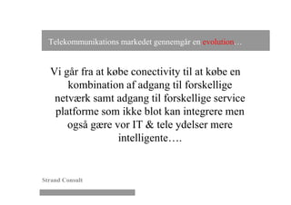 Telekommunikations markedet gennemgår en evolution…


  Vi går fra at købe conectivity til at købe en
      kombination af adgang til forskellige
   netværk samt adgang til forskellige service
   platforme som ikke blot kan integrere men
      også gære vor IT & tele ydelser mere
                  intelligente….


Strand Consult
 