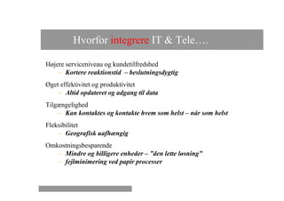 Hvorfor integrere IT & Tele….

Højere serviceniveau og kundetilfredshed
    – Kortere reaktionstid – beslutningsdygtig
Øget effektivitet og produktivitet
   – Altid opdateret og adgang til data
Tilgængelighed
    – Kan kontaktes og kontakte hvem som helst – når som helst
Fleksibilitet
    – Geografisk uafhængig
Omkostningsbesparende
   – Mindre og billigere enheder – ”den lette løsning”
   – fejlminimering ved papir processer
 