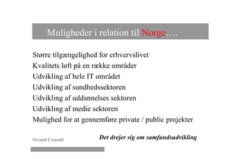 Muligheder i relation til Norge….

Større tilgængelighed for erhvervslivet
Kvalitets løft på en række områder
Udvikling af hele IT området
Udvikling af sundhedssektoren
Udvikling af uddannelses sektoren
Udvikling af medie sektoren
Mulighed for at gennemføre private / public projekter

Strand Consult        Det drejer sig om samfundsudvikling
 