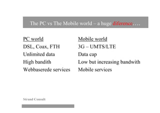 The PC vs The Mobile world – a huge diference….

PC world                Mobile world
DSL, Coax, FTH          3G – UMTS/LTE
Unlimited data          Data cap
High bandith            Low but increasing bandwith
Webbaserede services    Mobile services




Strand Consult
 