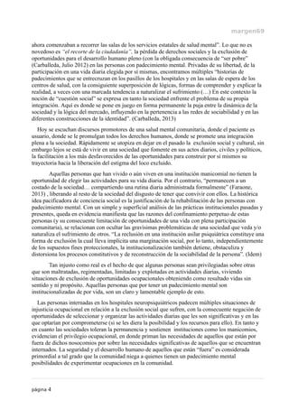 margen69
ahora comenzaban a recorrer las salas de los servicios estatales de salud mental”. Lo que no es
novedoso es “el recorte de la ciudadanía”, la pérdida de derechos sociales y la exclusión de
oportunidades para el desarrollo humano pleno (con la obligada consecuencia de “ser pobre”
(Carballeda, Julio 2012) en las personas con padecimiento mental. Privadas de su libertad, de la
participación en una vida diaria elegida por sí mismas, encontramos múltiples “historias de
padecimientos que se entrecruzan en los pasillos de los hospitales y en las salas de espera de los
centros de salud, con la consiguiente superposición de lógicas, formas de comprender y explicar la
realidad, a veces con una marcada tendencia a naturalizar el sufrimiento (…) En este contexto la
noción de “cuestión social” se expresa en tanto la sociedad enfrente el problema de su propia
integración. Aquí es donde se pone en juego en forma permanente la puja entre la dinámica de la
sociedad y la lógica del mercado, influyendo en la pertenencia a las redes de sociabilidad y en las
diferentes construcciones de la identidad”. (Carballeda, 2013)
Hoy se escuchan discursos promotores de una salud mental comunitaria, donde el paciente es
usuario, donde se le promulgan todos los derechos humanos, donde se promete una integración
plena a la sociedad. Rápidamente se utopiza en dejar en el pasado la exclusión social y cultural, sin
embargo lejos se está de vivir en una sociedad que fomente en sus actos diarios, civiles y políticos,
la facilitación a los más desfavorecidos de las oportunidades para construir por sí mismos su
trayectoria hacia la liberación del estigma del loco excluido.
Aquellas personas que han vivido o aún viven en una institución manicomial no tienen la
oportunidad de elegir las actividades para su vida diaria. Por el contrario, “permanecen a un
costado de la sociedad… compartiendo una rutina diaria administrada formalmente” (Faraone,
2013) , liberando al resto de la sociedad del disgusto de tener que convivir con ellos. La histórica
idea pacificadora de conciencia social es la justificación de la rehabilitación de las personas con
padecimiento mental. Con un simple y superficial análisis de las prácticas institucionales pasadas y
presentes, queda en evidencia manifiesta que las razones del confinamiento perpetuo de estas
personas (y su consecuente limitación de oportunidades de una vida con plena participación
comunitaria), se relacionan con ocultar las gravísimas problemáticas de una sociedad que veda y/o
naturaliza el sufrimiento de otros. “La reclusión en una institución asilar psiquiátrica constituye una
forma de exclusión la cual lleva implícita una marginación social, por lo tanto, independientemente
de los supuestos fines proteccionales, la institucionalización también detiene, obstaculiza y
distorsiona los procesos constitutivos y de reconstrucción de la sociabilidad de la persona”. (Idem)
Tan injusto como real es el hecho de que algunas personas sean privilegiadas sobre otras
que son maltratadas, regimentadas, limitadas y explotadas en actividades diarias, viviendo
situaciones de exclusión de oportunidades ocupacionales obteniendo como resultado vidas sin
sentido y ni propósito. Aquellas personas que por tener un padecimiento mental son
institucionalizadas de por vida, son un claro y lamentable ejemplo de esto.
Las personas internadas en los hospitales neuropsiquiátricos padecen múltiples situaciones de
injusticia ocupacional en relación a la exclusión social que sufren, con la consecuente negación de
oportunidades de seleccionar y organizar las actividades diarias que les son significativas y en las
que optarían por comprometerse (si se les diera la posibilidad y los recursos para ello). En tanto y
en cuanto las sociedades toleran la permanencia y sostienen instituciones como los manicomios,
evidencian el privilegio ocupacional, en donde priman las necesidades de aquellos que están por
fuera de dichos nosocomios por sobre las necesidades significativas de aquellos que se encuentran
internados. La seguridad y el desarrollo humano de aquellos que están “fuera” es considerada
primordial a tal grado que la comunidad niega a quienes tienen un padecimiento mental
posibilidades de experimentar ocupaciones en la comunidad.
página 4
 