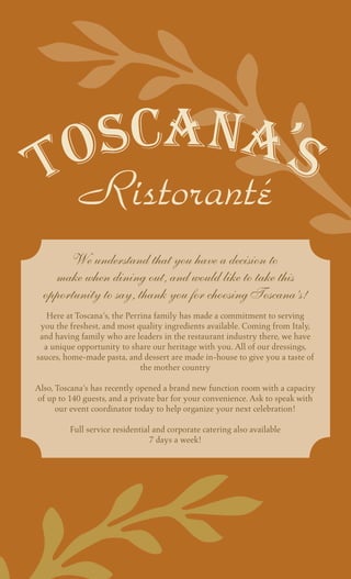 Ristoranté
       We understand that you have a decision to
    make when dining out, and would like to take this
  opportunity to say, thank you for choosing Toscana’s!
                                       
   Here at Toscana’s, the Perrina family has made a commitment to serving
 you the freshest, and most quality ingredients available. Coming from Italy,
 and having family who are leaders in the restaurant industry there, we have
  a unique opportunity to share our heritage with you. All of our dressings,
sauces, home-made pasta, and dessert are made in-house to give you a taste of
                               the mother country
                                          
Also, Toscana’s has recently opened a brand new function room with a capacity
of up to 140 guests, and a private bar for your convenience. Ask to speak with
      our event coordinator today to help organize your next celebration!
                                          
          Full service residential and corporate catering also available
                                  7 days a week!
 