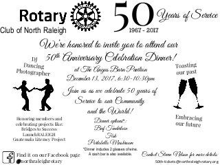 Years of Service
501967 - 2017Club of North Raleigh
We’re honored to invite you to attend our
50th Anniversary Celebration Dinner!
Join us as we celebrate 50 years of
Service to our Community
and the World!
Dinner options*:
Beef Tenderloin
Fish
Portobello Mushroom
at The Angus Barn Pavilion
December 13, 2017, 6:30-10:30pm
Contact Steven Nelson for more details:
50th-tickets@northraleighrotary.org
Honoring members and
celebrating projects like:
Bridges to Success
LaunchRALEIGH
Guatemala Literacy Project
Find it on our Facebook page
@northraleighrotary
*Dinner includes 2 glasses of wine.
A cash bar is also available.
 