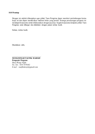 10.0 Penutup
Dengan ini adalah diharapkan agar pihak Tuan Pengetua dapat memberi pertimbangan kertas
kerja ini dan dapat memberikan maklum balas yang positif. Semoga perancangan program ini
mendapat kerjasama untuk dilaksanakan dengan jayanya. Segala kerjasama daripada pihak Tuan
Pengetua amat dihargai dan didahului dengan jutaan terima kasih.
Sekian, terima kasih.
Disediakan oleh,
______________________________
MUHAMMAD TAUFIK DAROJI
Pengarah Program
Desa Wengi Night
No. Tel. : 019-7479362
E-mel : taufikdaroji@gmail.com
 