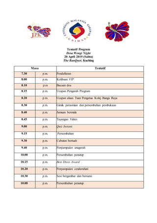 Tentatif Program
Desa Wengi Night
20 April 2019 (Sabtu)
The BanQuet, Kuching
Masa Tentatif
7.30 p.m. Pendaftaran
8.00 p.m. Ketibaan VIP
8.10 p.m Bacaan doa
8.15 p.m. Ucapan Pengarah Program
8.20 p.m. Ucapan aluan Tuan Pengetua Kolej Bunga Raya
8.30 p.m. Gimik perasmian dan persembahan pembukaan
8.40 p.m. Jamuan bermula
8.45 p.m. Tayangan Video
9.00 p.m. Quiz Instant
9.15 p.m. Persembahan
9.30 p.m. Cabutan bertuah
9.40 p.m. Penyampaian anugerah
10.00 p.m. Persembahan penutup
10.15 p.m. Best Dress Award
10.20 p.m. Penyampaian cenderahati
10.30 p.m. Sesi bergambar dan bersurai
10.00 p.m. Persembahan penutup
 