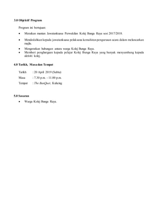 3.0 Objektif Program
Program ini bertujuan:
 Meraikan mantan Jawatankuasa Perwakilan Kolej Bunga Raya sesi 2017/2018.
 Mendedahkan kepada jawatankuasa pelaksana kemahiran pengurusan acara dalam melancarkan
majlis.
 Mengeratkan hubungan antara warga Kolej Bunga Raya.
 Memberi penghargaan kepada pelajar Kolej Bunga Raya yang banyak menyumbang kepada
aktiviti kolej.
4.0 Tarikh, Masa dan Tempat
Tarikh : 20 April 2019 (Sabtu)
Masa : 7.30 p.m. - 11.00 p.m.
Tempat : The BanQuet, Kuhcing
5.0 Sasaran
 Warga Kolej Bunga Raya.
 