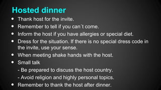 Hosted dinner
•
•
•
•
•
•
•
Thank host for the invite.
Remember to tell if you can´t come.
Inform the host if you have allergies or special diet.
Dress for the situation. If there is no special dress code in
the invite, use your sense.
When meeting shake hands with the host.
Small talk
- Be prepared to discuss the host country.
- Avoid religion and highly personal topics.
Remember to thank the host after dinner.