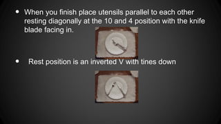 •
•
When you finish place utensils parallel to each other
resting diagonally at the 10 and 4 position with the knife
blade facing in.
Rest position is an inverted V with tines down