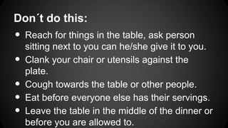 Don´t do this:
•
•
•
•
•
Reach for things in the table, ask person
sitting next to you can he/she give it to you.
Clank your chair or utensils against the
plate.
Cough towards the table or other people.
Eat before everyone else has their servings.
Leave the table in the middle of the dinner or
before you are allowed to.