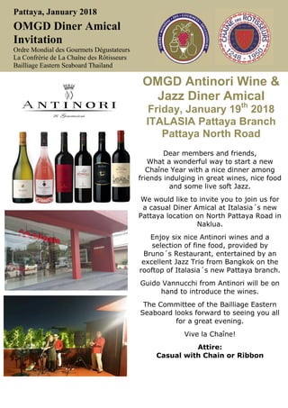 Pattaya, January 2018
OMGD Diner Amical
Invitation
Ordre Mondial des Gourmets Dégustateurs
La Confrérie de La Chaîne des Rôtisseurs
Bailliage Eastern Seaboard Thailand
OMGD Antinori Wine &
Jazz Diner Amical
Friday, January 19th
2018
ITALASIA Pattaya Branch
Pattaya North Road
Dear members and friends,
What a wonderful way to start a new
Chaîne Year with a nice dinner among
friends indulging in great wines, nice food
and some live soft Jazz.
We would like to invite you to join us for
a casual Diner Amical at Italasia´s new
Pattaya location on North Pattaya Road in
Naklua.
Enjoy six nice Antinori wines and a
selection of fine food, provided by
Bruno´s Restaurant, entertained by an
excellent Jazz Trio from Bangkok on the
rooftop of Italasia´s new Pattaya branch.
Guido Vannucchi from Antinori will be on
hand to introduce the wines.
The Committee of the Bailliage Eastern
Seaboard looks forward to seeing you all
for a great evening.
Vive la Chaîne!
Attire:
Casual with Chain or Ribbon
 