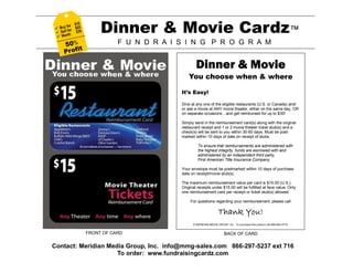  Sell
  Wor
        r $1
        fo

         th
            0
  Buy for $20
            $30        Dinner & Movie Cardz™
     5 0%                    F U N D R A I S I N G P R O G R A M
          t
     Profi

                                                   Dinner & Movie
                                               You choose when & where

                                           It’s Easy!

                                           Dine at any one of the eligible restaurants (U.S. or Canada) and/
                                           or see a movie at ANY movie theater, either on the same day, OR
                                           on separate occasions…and get reimbursed for up to $30!

                                           Simply send in the reimbursement card(s) along with the original
                                           restaurant receipt and 1 or 2 movie theater ticket stub(s) and a
                                           check(s) will be sent to you within 30-60 days. Must be post-
                                           marked within 10 days of date on receipt of stubs.

                                                    To ensure that reimbursements are administered with
                                                    the highest integrity, funds are escrowed with and
                                                    administered by an independent third party,
                                                    First American Title Insurance Company.

                                           Your envelope must be postmarked within 10 days of purchase
                                           date on receipt/movie stub(s).

                                           The maximum reimbursement value per card is $15.00 (U.S.).
                                           Original receipts under $15.00 will be fulfilled at face value. Only
                                           one reimbursement card per receipt or ticket stub(s) allowed.

                                                For questions regarding your reimbursement, please call

                                                                    Thank You!
                                                 © MERIDIAN MEDIA GROUP, Inc. To purchase this product call 866-664-4770.


                  FRONT OF CARD                                         BACK OF CARD

Contact: Meridian Media Group, Inc. info@mmg-sales.com 866-297-5237 ext 716
                     To order: www.fundraisingcardz.com
 
