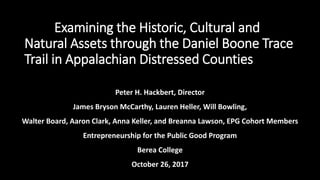 Peter H. Hackbert, Director
James Bryson McCarthy, Lauren Heller, Will Bowling,
Walter Board, Aaron Clark, Anna Keller, and Breanna Lawson, EPG Cohort Members
Entrepreneurship for the Public Good Program
Berea College
October 26, 2017
PH – Examining the Historic, Cultural and
Natural Assets through the Daniel Boone Trace
Trail in Appalachian Distressed Counties
 
