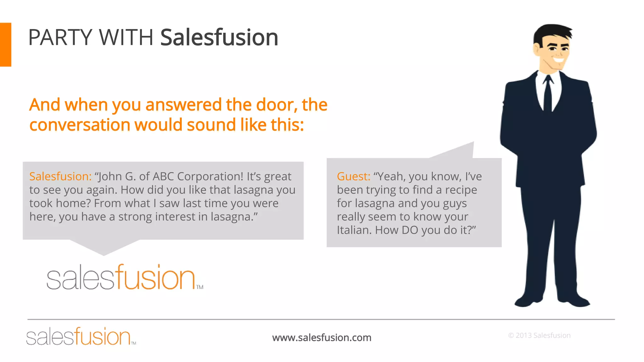 PARTY WITH Salesfusion
And when you answered the door, the
conversation would sound like this:
Salesfusion: “John G. of ABC Corporation! It’s great
to see you again. How did you like that lasagna you
took home? From what I saw last time you were
here, you have a strong interest in lasagna.”

Guest: “Yeah, you know, I’ve
been trying to find a recipe
for lasagna and you guys
really seem to know your
Italian. How DO you do it?”

www.salesfusion.com

© 2013 Salesfusion

 