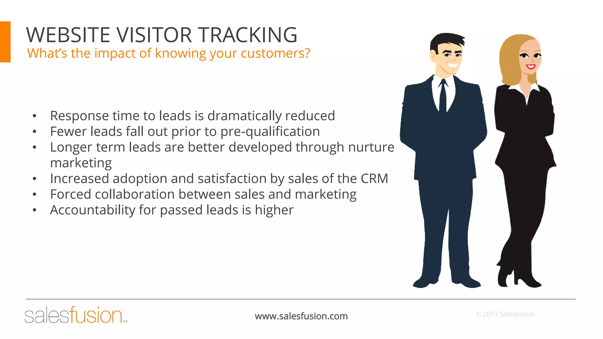 WEBSITE VISITOR TRACKING

What’s the impact of knowing your customers?

•
•
•
•
•
•

Response time to leads is dramatically reduced
Fewer leads fall out prior to pre-qualification
Longer term leads are better developed through nurture
marketing
Increased adoption and satisfaction by sales of the CRM
Forced collaboration between sales and marketing
Accountability for passed leads is higher

www.salesfusion.com

© 2013 Salesfusion

 