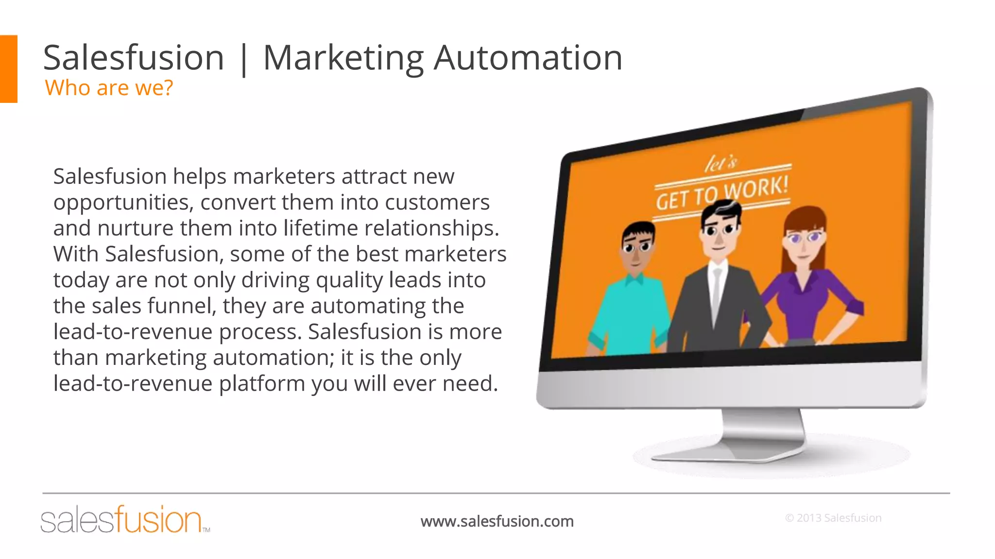 Salesfusion | Marketing Automation
Who are we?

Salesfusion helps marketers attract new
opportunities, convert them into customers
and nurture them into lifetime relationships.
With Salesfusion, some of the best marketers
today are not only driving quality leads into
the sales funnel, they are automating the
lead-to-revenue process. Salesfusion is more
than marketing automation; it is the only
lead-to-revenue platform you will ever need.

www.salesfusion.com

© 2013 Salesfusion

 