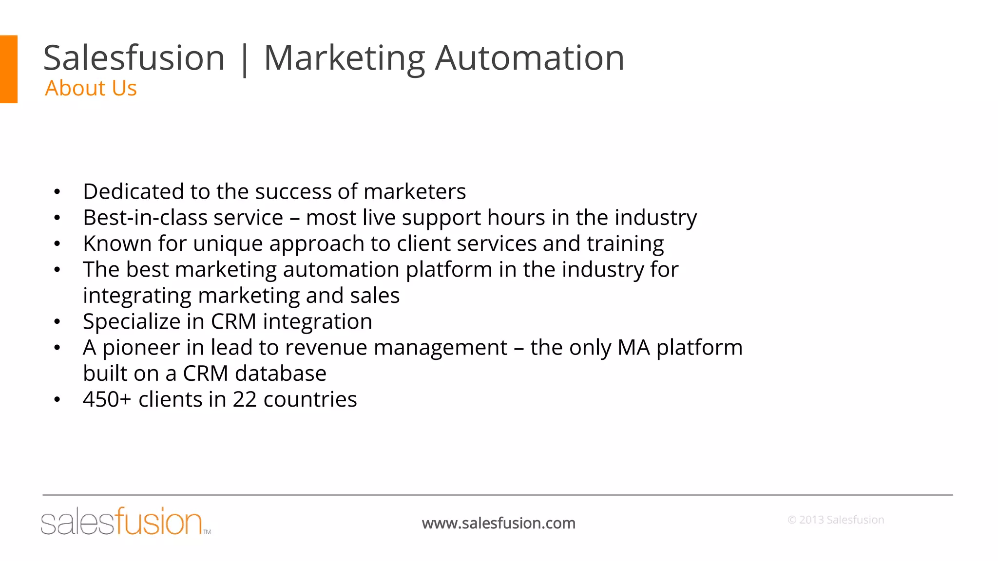 Salesfusion | Marketing Automation
About Us

•
•
•
•
•
•

•

Dedicated to the success of marketers
Best-in-class service – most live support hours in the industry
Known for unique approach to client services and training
The best marketing automation platform in the industry for
integrating marketing and sales
Specialize in CRM integration
A pioneer in lead to revenue management – the only MA platform
built on a CRM database
450+ clients in 22 countries

www.salesfusion.com

© 2013 Salesfusion

 
