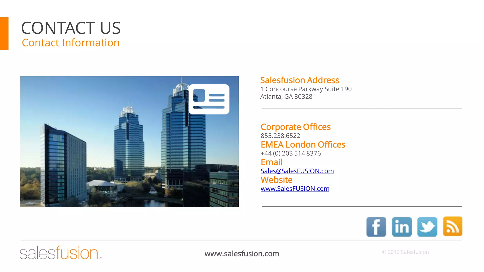 CONTACT US
Contact Information

Salesfusion Address

1 Concourse Parkway Suite 190
Atlanta, GA 30328

Corporate Offices
855.238.6522

EMEA London Offices
+44 (0) 203 514 8376

Email

Sales@SalesFUSION.com

Website

www.SalesFUSION.com

www.salesfusion.com

© 2013 Salesfusion

 