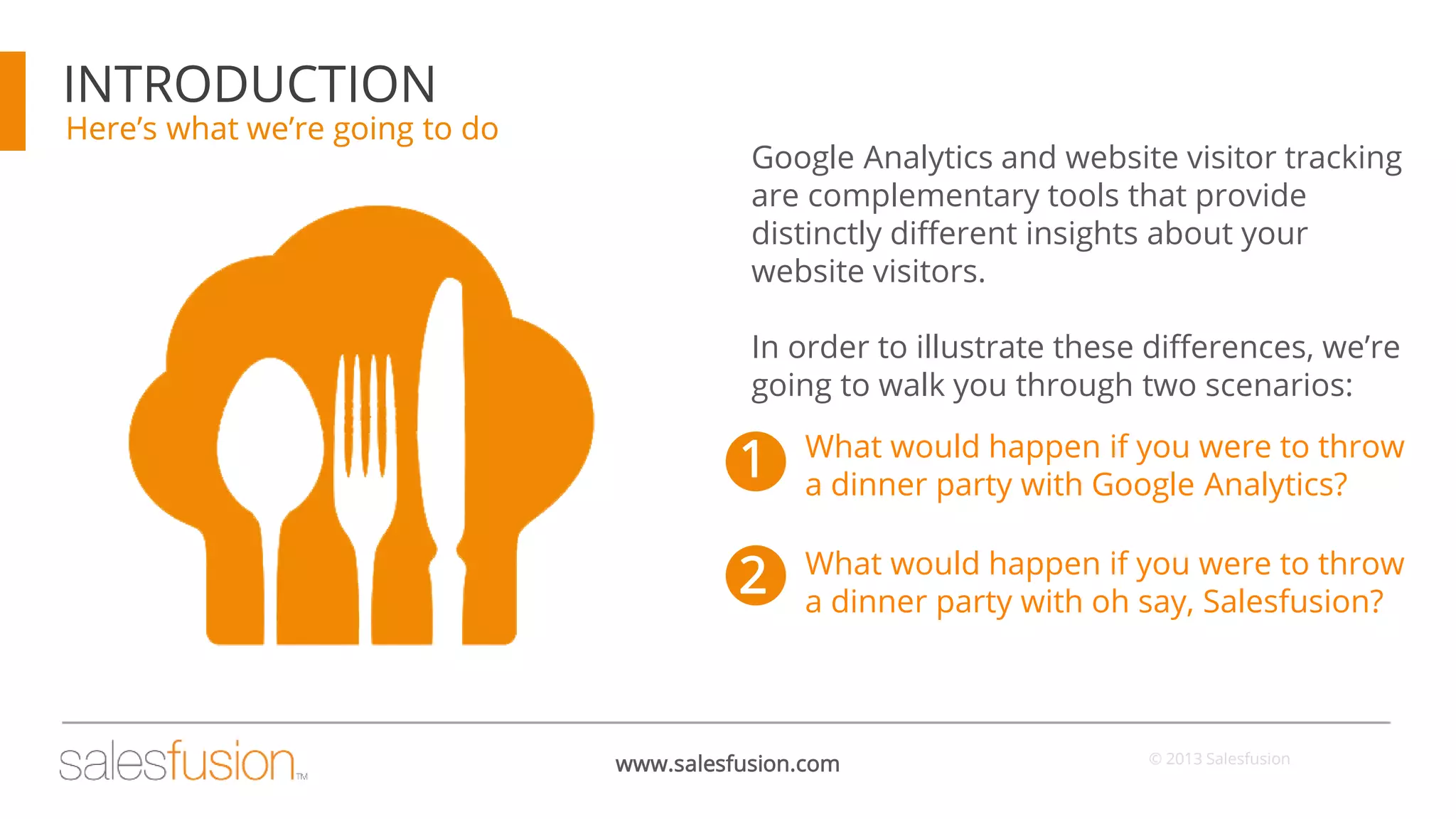 INTRODUCTION

Here’s what we’re going to do

Google Analytics and website visitor tracking
are complementary tools that provide
distinctly different insights about your
website visitors.

In order to illustrate these differences, we’re
going to walk you through two scenarios:

1

What would happen if you were to throw
a dinner party with Google Analytics?

2

What would happen if you were to throw
a dinner party with oh say, Salesfusion?

www.salesfusion.com

© 2013 Salesfusion

 