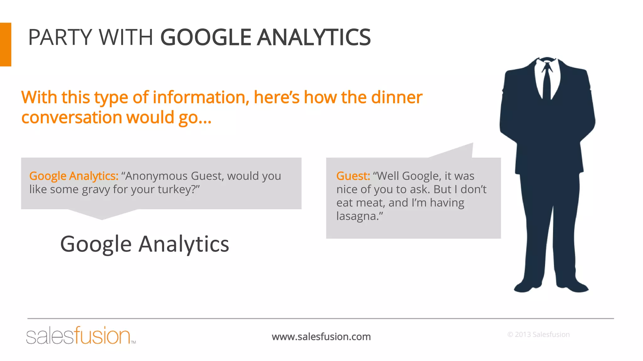 PARTY WITH GOOGLE ANALYTICS
With this type of information, here’s how the dinner
conversation would go...
Google Analytics: “Anonymous Guest, would you
like some gravy for your turkey?”

Guest: “Well Google, it was
nice of you to ask. But I don’t
eat meat, and I’m having
lasagna.”

Google Analytics

www.salesfusion.com

© 2013 Salesfusion

 