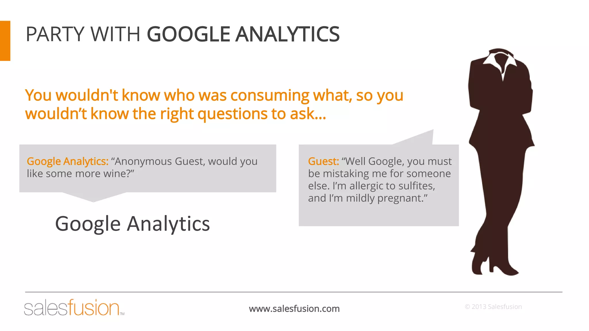 PARTY WITH GOOGLE ANALYTICS
You wouldn't know who was consuming what, so you
wouldn’t know the right questions to ask…
Google Analytics: “Anonymous Guest, would you
like some more wine?”

Guest: “Well Google, you must
be mistaking me for someone
else. I’m allergic to sulfites,
and I’m mildly pregnant.”

Google Analytics

www.salesfusion.com

© 2013 Salesfusion

 