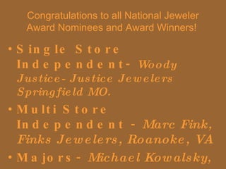 Congratulations to all National Jeweler Award Nominees and Award Winners!  Single Store Independent-  Woody Justice- Justice Jewelers Springfield MO. Multi Store Independent -  Marc Fink, Finks Jewelers, Roanoke, VA Majors-  Michael Kowalsky,  Tiffany & Co.  New York 