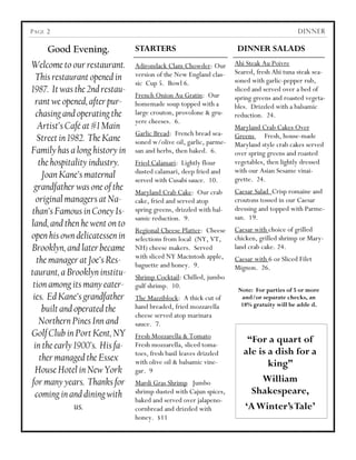 P AGE 2                                                                                    DINNER

      Good Evening.             STARTERS                             DINNER SALADS
Welcome to our restaurant.      Adirondack Clam Chowder: Our        Ahi Steak Au Poivre
                                version of the New England clas-    Seared, fresh Ahi tuna steak sea-
  This restaurant opened in                                         soned with garlic-pepper rub,
                                sic Cup 5. Bowl 6.
1987. It was the 2nd restau-                                        sliced and served over a bed of
                                French Onion Au Gratin: Our         spring greens and roasted vegeta-
  rant we opened, after pur-    homemade soup topped with a         bles. Drizzled with a balsamic
  chasing and operating the     large crouton, provolone & gru-     reduction. 24.
                                yere cheeses. 6.
   Artist’s Café at #1 Main                                         Maryland Crab Cakes Over
                                Garlic Bread: French bread sea-     Greens Fresh, house-made
  Street in 1982. The Kane      soned w/olive oil, garlic, parme-   Maryland style crab cakes served
Family has a long history in    san and herbs, then baked. 6.       over spring greens and roasted
   the hospitality industry.    Fried Calamari: Lightly flour       vegetables, then lightly dressed
                                dusted calamari, deep fried and     with our Asian Sesame vinai-
    Joan Kane’s maternal        served with Cusabi sauce. 10.       grette. 24.
 grandfather was one of the     Maryland Crab Cake: Our crab        Caesar Salad Crisp romaine and
  original managers at Na-      cake, fried and served atop         croutons tossed in our Caesar
than’s Famous in Coney Is-      spring greens, drizzled with bal-   dressing and topped with Parme-
                                samic reduction. 9.                 san. 19.
land, and then he went on to
                                Regional Cheese Platter: Cheese     Caesar with choice of grilled
open his own delicatessen in    selections from local (NY, VT,      chicken, grilled shrimp or Mary-
Brooklyn, and later became      NH) cheese makers. Served           land crab cake. 24.
                                with sliced NY Macintosh apple,
  the manager at Joe’s Res-     baguette and honey. 9.
                                                                    Caesar with 6 oz Sliced Filet
                                                                    Mignon. 26.
taurant, a Brooklyn institu-    Shrimp Cocktail: Chilled, jumbo
 tion among its many eater-     gulf shrimp. 10.
                                                                     Note: For parties of 5 or more
 ies. Ed Kane’s grandfather     The Mazziblock: A thick cut of        and/or separate checks, an
                                hand breaded, fried mozzarella        18% gratuity will be adde d.
    built and operated the
                                cheese served atop marinara
   Northern Pines Inn and       sauce. 7.
Golf Club in Port Kent, NY      Fresh Mozzarella & Tomato
                                                                        “For a quart of
 in the early 1900’s. His fa-   Fresh mozzarella, sliced toma-
                                toes, fresh basil leaves drizzled      ale is a dish for a
   ther managed the Essex       with olive oil & balsamic vine-               king”
  House Hotel in New York       gar. 9
for many years. Thanks for      Mardi Gras Shrimp Jumbo                     William
  coming in and dining with     shrimp dusted with Cajun spices,         Shakespeare,
                                baked and served over jalapeno-
              us.               cornbread and drizzled with            „A Winter‟s Tale‟
                                honey. $11
 