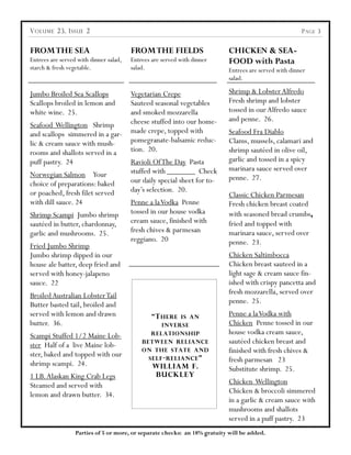 V OLUME 23, I SSUE 2                                                                                    P AGE 3


FROM THE SEA                            FROM THE FIELDS                     CHICKEN & SEA-
Entrees are served with dinner salad,   Entrees are served with dinner      FOOD with Pasta
starch & fresh vegetable.               salad.                              Entrees are served with dinner
                                                                            salad.

Jumbo Broiled Sea Scallops              Vegetarian Crepe                    Shrimp & Lobster Alfredo
Scallops broiled in lemon and           Sauteed seasonal vegetables         Fresh shrimp and lobster
white wine. 25.                         and smoked mozzarella               tossed in our Alfredo sauce
                                        cheese stuffed into our home-       and penne. 26.
Seafood Wellington Shrimp
and scallops simmered in a gar-         made crepe, topped with             Seafood Fra Diablo
lic & cream sauce with mush-            pomegranate-balsamic reduc-         Clams, mussels, calamari and
rooms and shallots served in a          tion. 20.                           shrimp sautéed in olive oil,
puff pastry. 24                         Ravioli Of The Day Pasta            garlic and tossed in a spicy
                                        stuffed with _______ Check          marinara sauce served over
Norwegian Salmon Your                                                       penne. 27.
choice of preparations: baked           our daily special sheet for to-
or poached, fresh filet served          day‟s selection. 20.
                                                                            Classic Chicken Parmesan
with dill sauce. 24                     Penne a la Vodka Penne              Fresh chicken breast coated
Shrimp Scampi Jumbo shrimp              tossed in our house vodka           with seasoned bread crumbs,
sautéed in butter, chardonnay,          cream sauce, finished with          fried and topped with
garlic and mushrooms. 25.               fresh chives & parmesan             marinara sauce, served over
                                        reggiano. 20                        penne. 23.
Fried Jumbo Shrimp
Jumbo shrimp dipped in our                                                  Chicken Saltimbocca
house ale batter, deep fried and                                            Chicken breast sauteed in a
served with honey-jalapeno                                                  light sage & cream sauce fin-
sauce. 22                                                                   ished with crispy pancetta and
Broiled Australian Lobster Tail                                             fresh mozzarella, served over
Butter basted tail, broiled and                                             penne. 25.
served with lemon and drawn                     “T HERE  IS AN
                                                                            Penne a la Vodka with
butter. 36.                                         INVERSE                 Chicken Penne tossed in our
Scampi Stuffed 1/2 Maine Lob-                 RELATIONSHIP                  house vodka cream sauce,
ster Half of a live Maine lob-              BETWEEN RELIANCE                sautéed chicken breast and
ster, baked and topped with our
                                            ON THE STATE AND                finished with fresh chives &
                                               SELF - RELIANCE ”            fresh parmesan 23
shrimp scampi. 24.                              WILLIAM F.                  Substitute shrimp. 25.
1 LB. Alaskan King Crab Legs                    BUCKLEY
Steamed and served with                                                     Chicken Wellington
lemon and drawn butter. 34.                                                 Chicken & broccoli simmered
                                                                            in a garlic & cream sauce with
                                                                            mushrooms and shallots
                                                                            served in a puff pastry. 23
                  Parties of 5 or more, or separate checks: an 18% gratuity will be added.
 