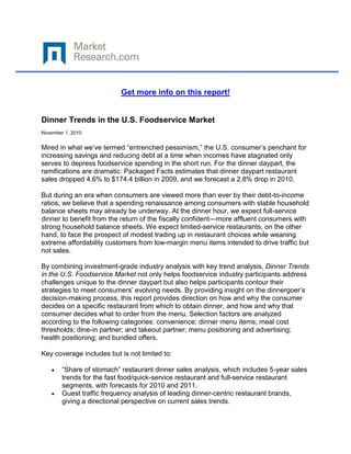 Get more info on this report!


Dinner Trends in the U.S. Foodservice Market
November 1, 2010


Mired in what we’ve termed “entrenched pessimism,” the U.S. consumer’s penchant for
increasing savings and reducing debt at a time when incomes have stagnated only
serves to depress foodservice spending in the short run. For the dinner daypart, the
ramifications are dramatic: Packaged Facts estimates that dinner daypart restaurant
sales dropped 4.6% to $174.4 billion in 2009, and we forecast a 2.8% drop in 2010.

But during an era when consumers are viewed more than ever by their debt-to-income
ratios, we believe that a spending renaissance among consumers with stable household
balance sheets may already be underway. At the dinner hour, we expect full-service
dinner to benefit from the return of the fiscally confident—more affluent consumers with
strong household balance sheets. We expect limited-service restaurants, on the other
hand, to face the prospect of modest trading up in restaurant choices while weaning
extreme affordability customers from low-margin menu items intended to drive traffic but
not sales.

By combining investment-grade industry analysis with key trend analysis, Dinner Trends
in the U.S. Foodservice Market not only helps foodservice industry participants address
challenges unique to the dinner daypart but also helps participants contour their
strategies to meet consumers’ evolving needs. By providing insight on the dinnergoer’s
decision-making process, this report provides direction on how and why the consumer
decides on a specific restaurant from which to obtain dinner, and how and why that
consumer decides what to order from the menu. Selection factors are analyzed
according to the following categories: convenience; dinner menu items; meal cost
thresholds; dine-in partner; and takeout partner; menu positioning and advertising;
health positioning; and bundled offers.

Key coverage includes but is not limited to:

        “Share of stomach” restaurant dinner sales analysis, which includes 5-year sales
        trends for the fast food/quick-service restaurant and full-service restaurant
        segments, with forecasts for 2010 and 2011.
        Guest traffic frequency analysis of leading dinner-centric restaurant brands,
        giving a directional perspective on current sales trends.
 